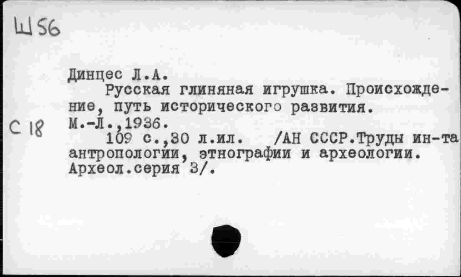 ﻿lüSfe
Динцес Л.A.
Русская глиняная игрушка. Происхождение, путь исторического развития.
г |0 м.-л.,1936.
109 с.,30 л.ил.	/АН СССР.Труды ин-та
антропологии, этнографии и археологии. Археол.серия 3/.